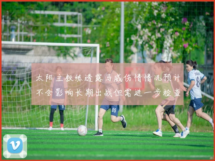 太阳主教练透露马威伤情情况预计不会影响长期出战但需进一步检查确认