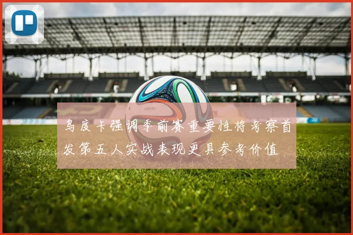 乌度卡强调季前赛重要性将考察首发第五人实战表现更具参考价值
