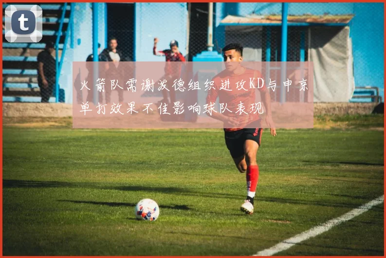 火箭队需谢泼德组织进攻KD与申京单打效果不佳影响球队表现