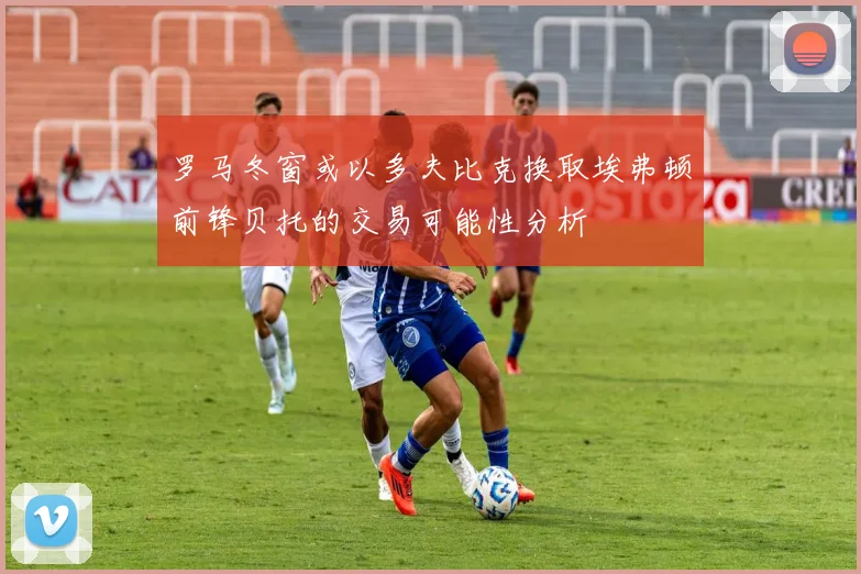 罗马冬窗或以多夫比克换取埃弗顿前锋贝托的交易可能性分析