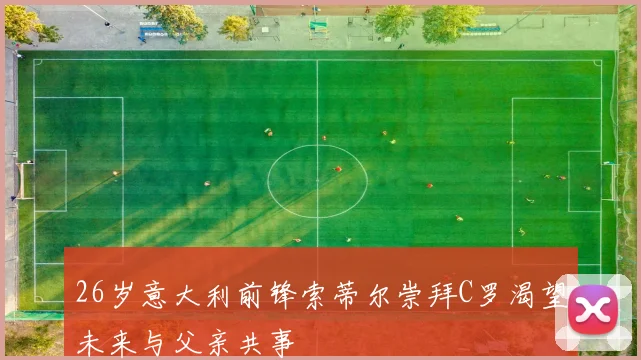 26岁意大利前锋索蒂尔崇拜C罗渴望未来与父亲共事