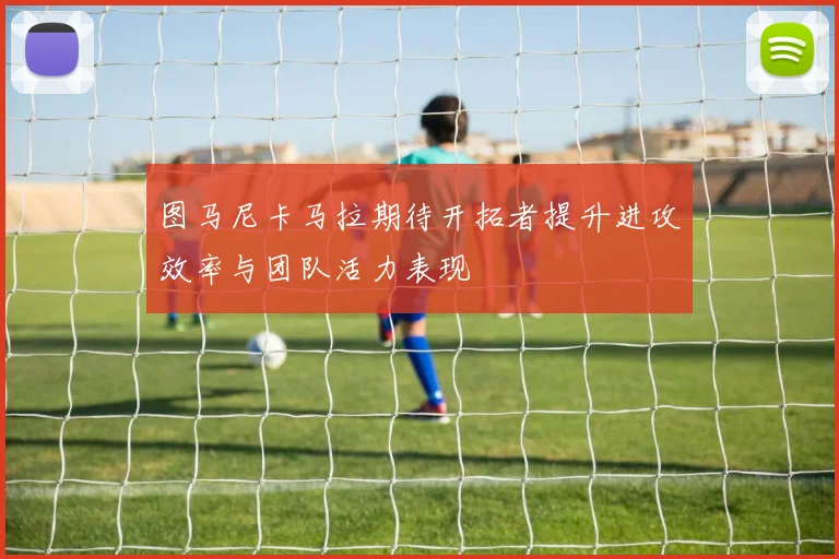 图马尼卡马拉期待开拓者提升进攻效率与团队活力表现