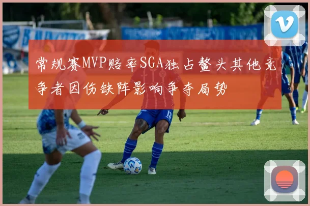常规赛MVP赔率SGA独占鳌头其他竞争者因伤缺阵影响争夺局势