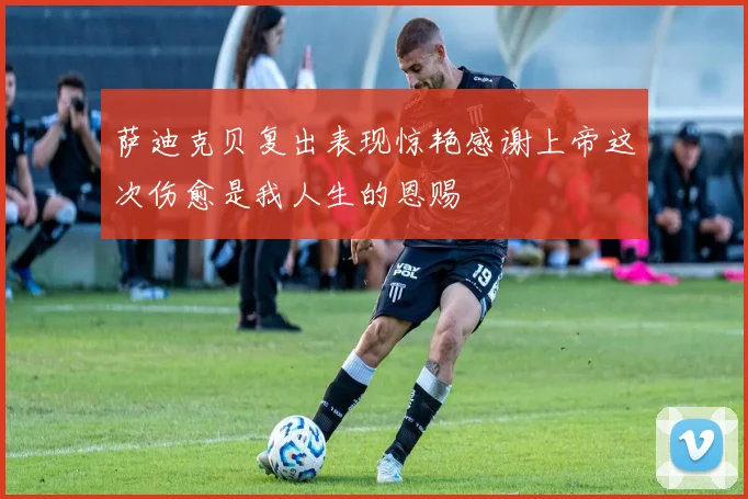 萨迪克贝复出表现惊艳感谢上帝这次伤愈是我人生的恩赐