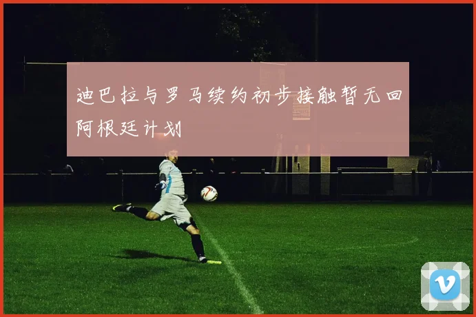迪巴拉与罗马续约初步接触暂无回阿根廷计划