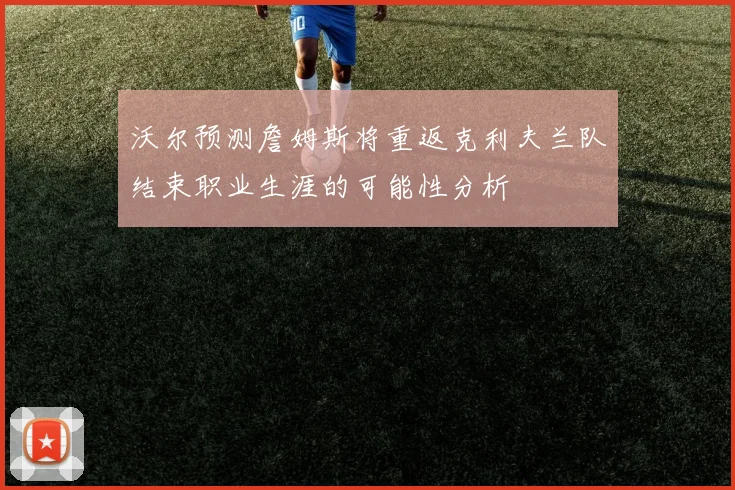 沃尔预测詹姆斯将重返克利夫兰队结束职业生涯的可能性分析