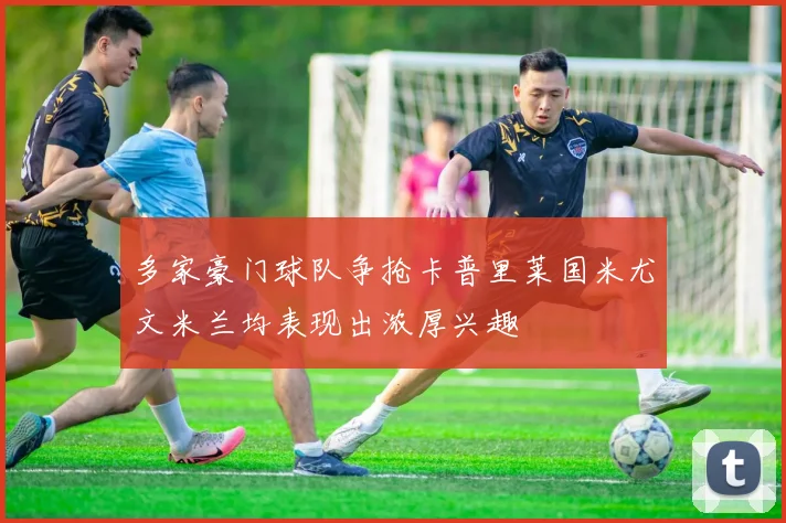 多家豪门球队争抢卡普里莱国米尤文米兰均表现出浓厚兴趣