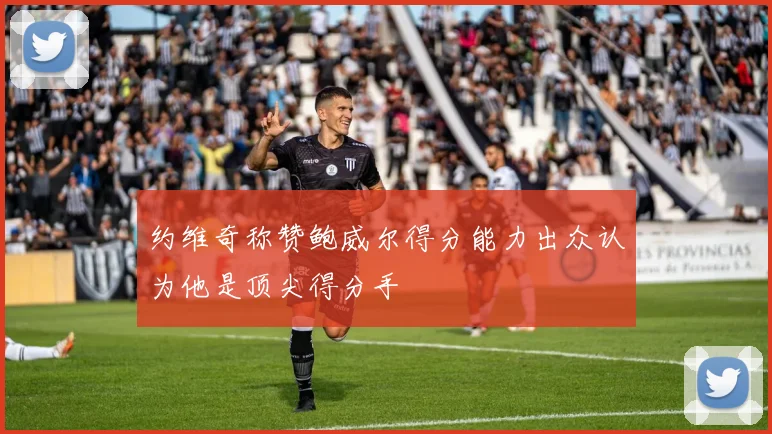 约维奇称赞鲍威尔得分能力出众认为他是顶尖得分手