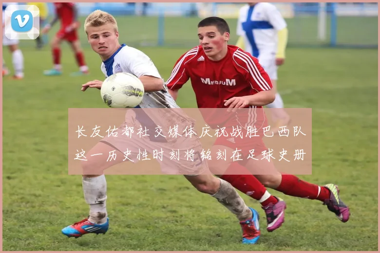 长友佑都社交媒体庆祝战胜巴西队这一历史性时刻将铭刻在足球史册中