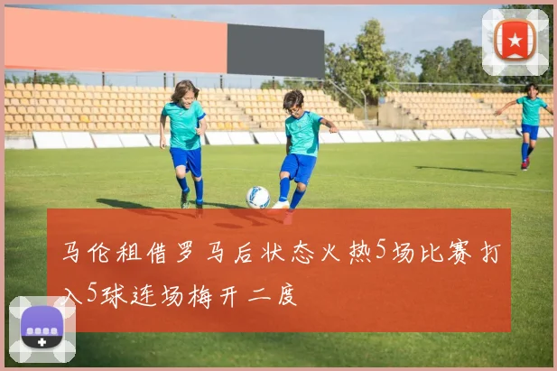 马伦租借罗马后状态火热5场比赛打入5球连场梅开二度