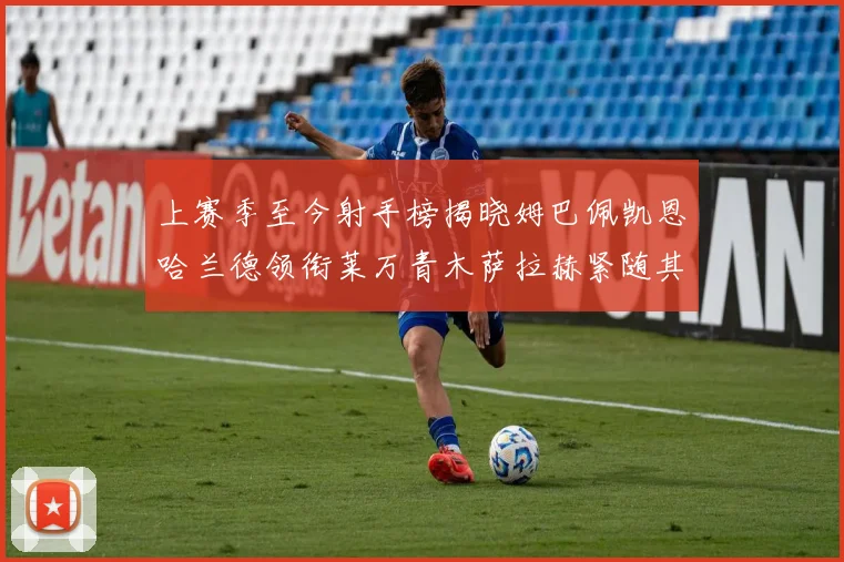上赛季至今射手榜揭晓姆巴佩凯恩哈兰德领衔莱万青木萨拉赫紧随其后