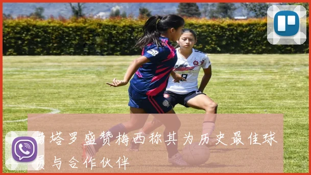 劳塔罗盛赞梅西称其为历史最佳球员与合作伙伴