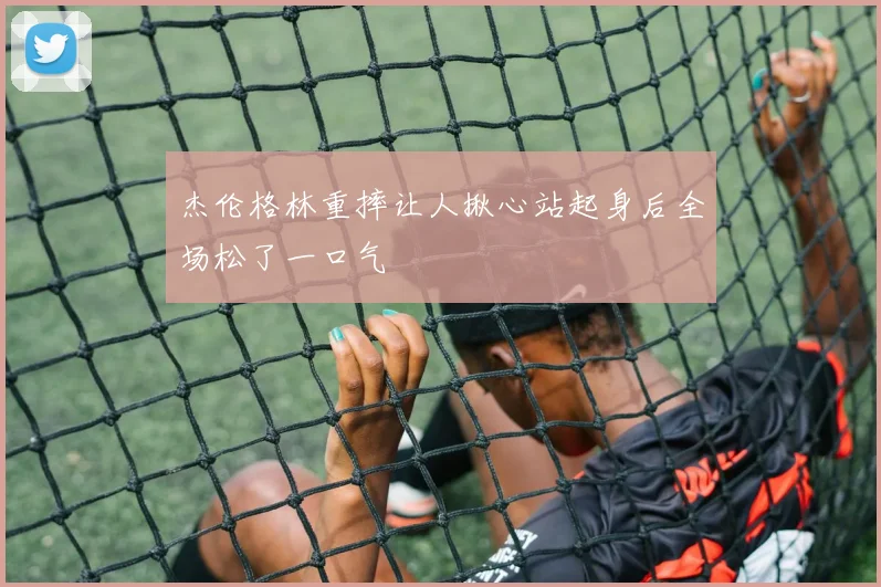 杰伦格林重摔让人揪心站起身后全场松了一口气