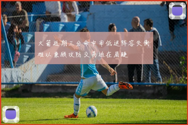 火箭近期三分命中率低迷阵容失衡难以兼顾攻防交易迫在眉睫
