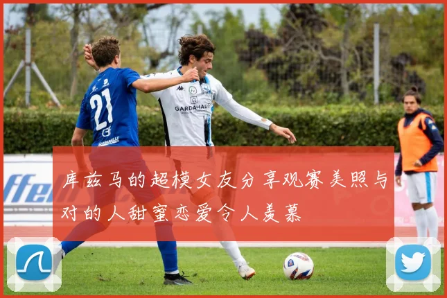 库兹马的超模女友分享观赛美照与对的人甜蜜恋爱令人羡慕