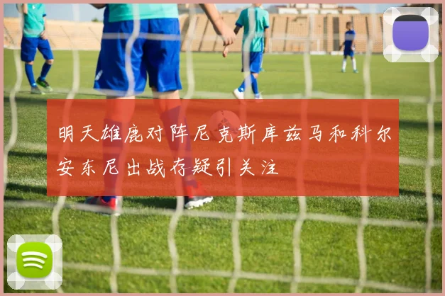 明天雄鹿对阵尼克斯库兹马和科尔安东尼出战存疑引关注