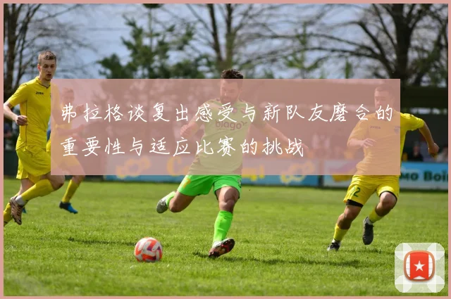 弗拉格谈复出感受与新队友磨合的重要性与适应比赛的挑战