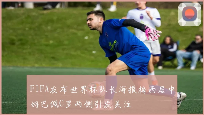 FIFA发布世界杯队长海报梅西居中姆巴佩C罗两侧引发关注