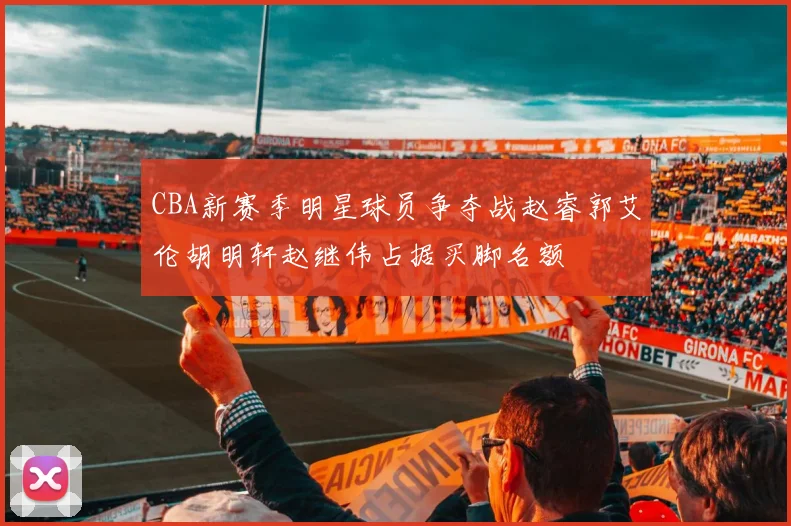 CBA新赛季明星球员争夺战赵睿郭艾伦胡明轩赵继伟占据买脚名额