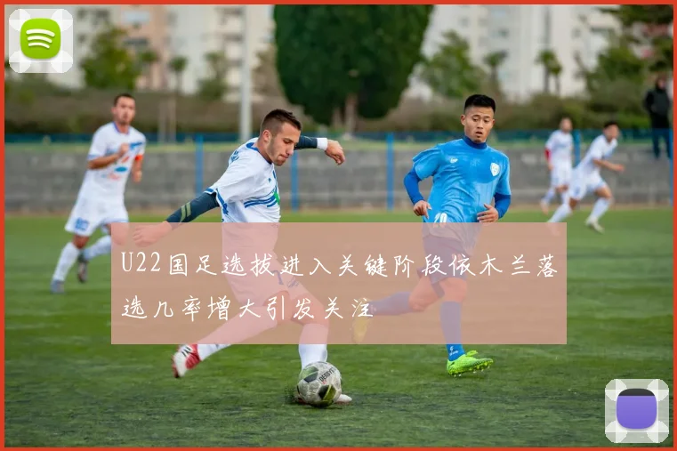 U22国足选拔进入关键阶段依木兰落选几率增大引发关注
